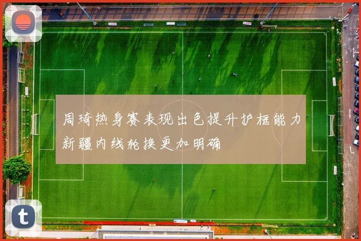 周琦热身赛表现出色提升护框能力新疆内线轮换更加明确