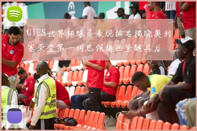 CIES世界杯球员表现排名揭晓奥利塞荣登第一姆巴佩梅西紧随其后