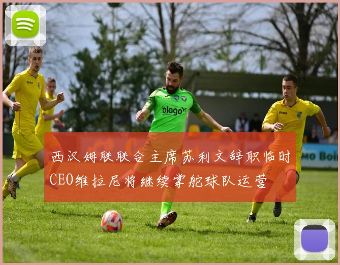 西汉姆联联合主席苏利文辞职临时CEO维拉尼将继续掌舵球队运营