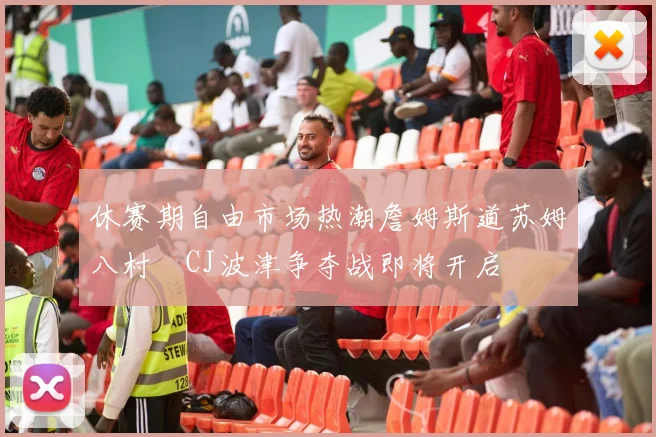 休赛期自由市场热潮詹姆斯道苏姆八村塁CJ波津争夺战即将开启