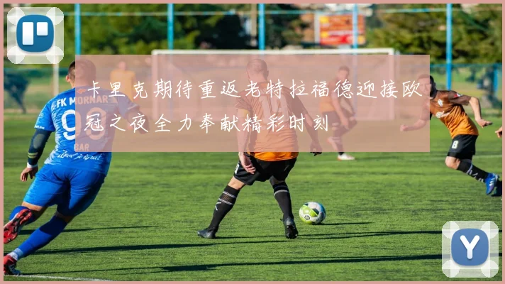 卡里克期待重返老特拉福德迎接欧冠之夜全力奉献精彩时刻