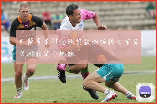 巴萨寻求21亿欧贷款加强转会市场目标锁定小蜘蛛