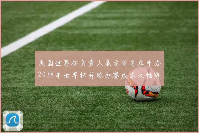 美国世界杯负责人表示将考虑申办2038年世界杯并称办赛成本大幅降低