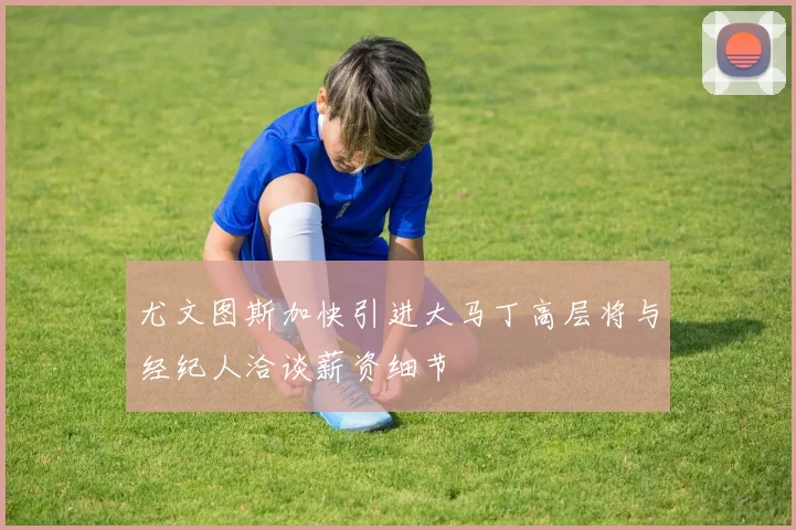 尤文图斯加快引进大马丁高层将与经纪人洽谈薪资细节