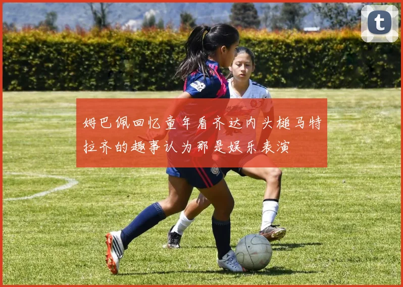 姆巴佩回忆童年看齐达内头槌马特拉齐的趣事认为那是娱乐表演