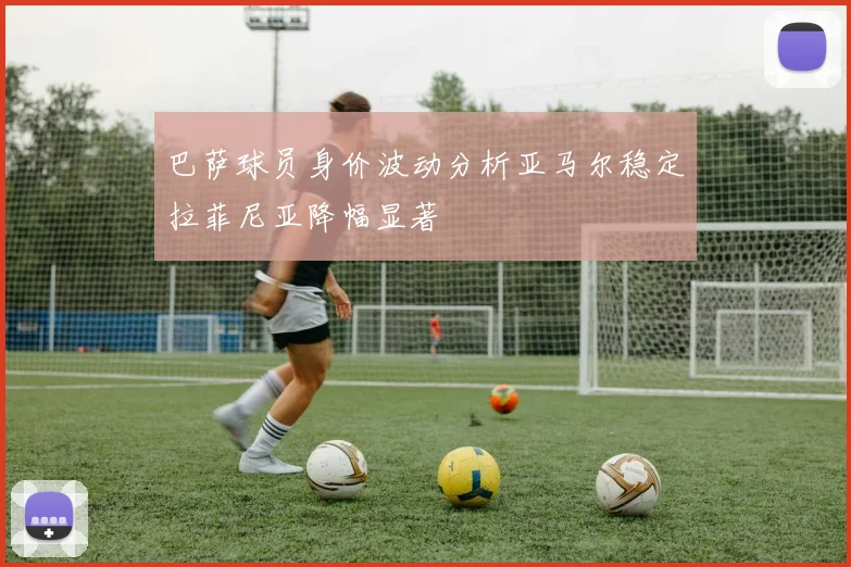 巴萨球员身价波动分析亚马尔稳定拉菲尼亚降幅显著