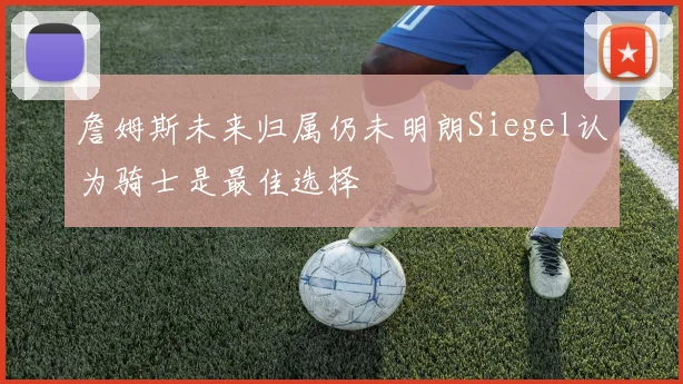 詹姆斯未来归属仍未明朗Siegel认为骑士是最佳选择
