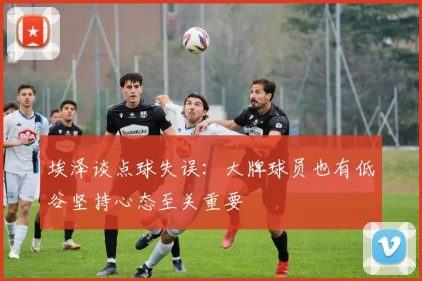 埃泽谈点球失误：大牌球员也有低谷坚持心态至关重要