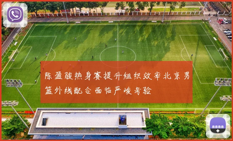 陈盈骏热身赛提升组织效率北京男篮外线配合面临严峻考验