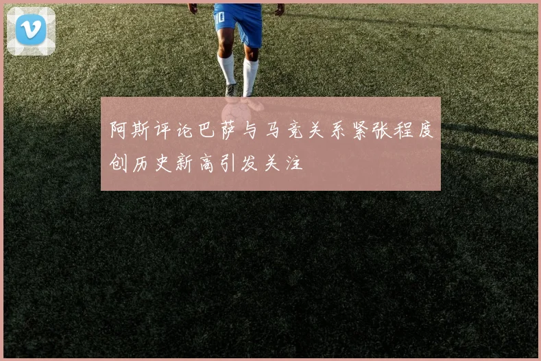阿斯评论巴萨与马竞关系紧张程度创历史新高引发关注