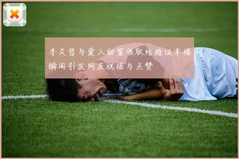 李炎哲与爱人甜蜜领取结婚证幸福瞬间引发网友祝福与点赞