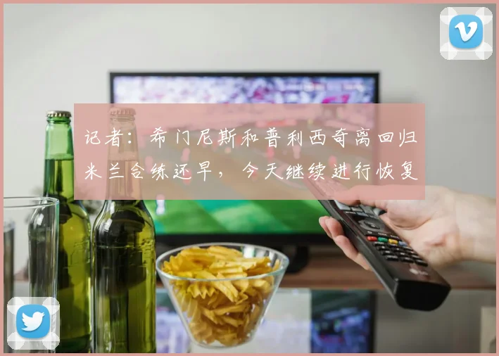 记者：希门尼斯和普利西奇离回归米兰合练还早，今天继续进行恢复