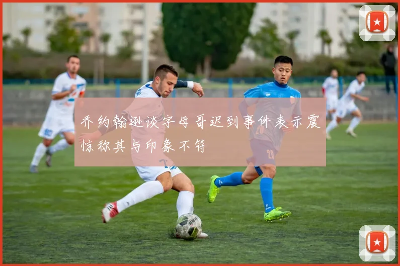 乔约翰逊谈字母哥迟到事件表示震惊称其与印象不符