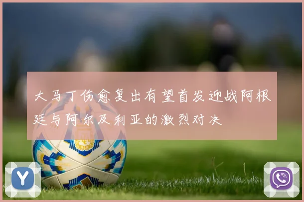 大马丁伤愈复出有望首发迎战阿根廷与阿尔及利亚的激烈对决