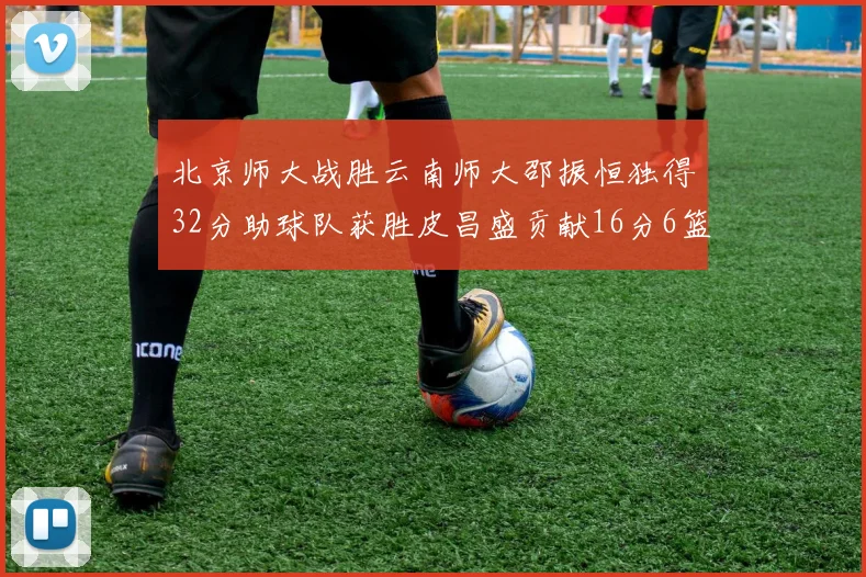 北京师大战胜云南师大邵振恒独得32分助球队获胜皮昌盛贡献16分6篮板5助攻