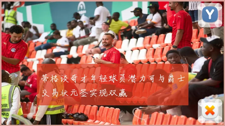 蒂格谈奇才年轻球员潜力可与爵士交易状元签实现双赢