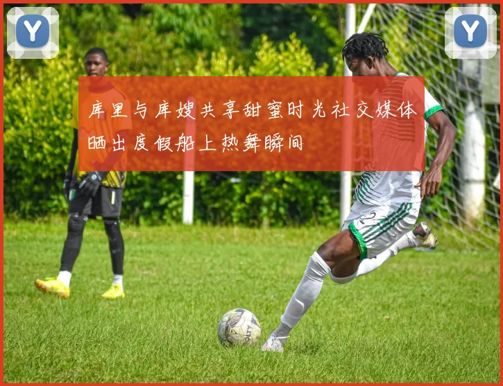 库里与库嫂共享甜蜜时光社交媒体晒出度假船上热舞瞬间