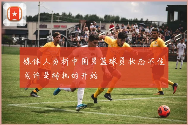 媒体人分析中国男篮球员状态不佳或许是转机的开始