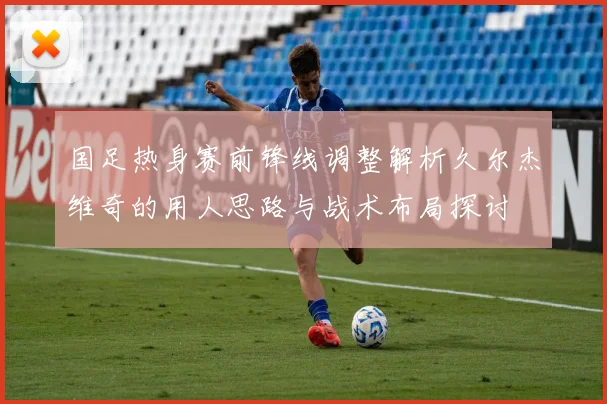 国足热身赛前锋线调整解析久尔杰维奇的用人思路与战术布局探讨