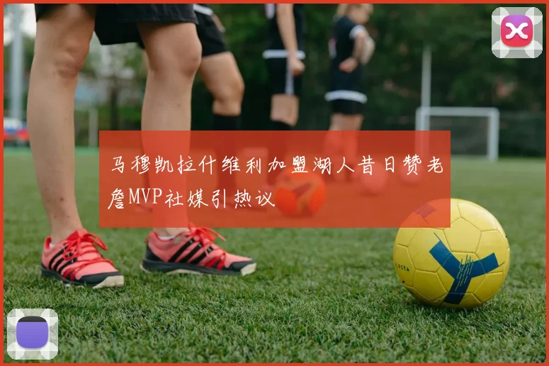 马穆凯拉什维利加盟湖人昔日赞老詹MVP社媒引热议