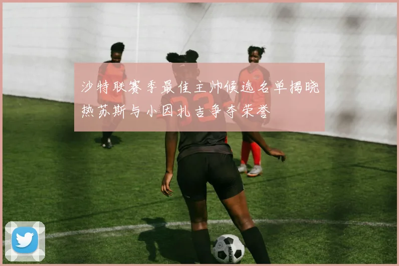 沙特联赛季最佳主帅候选名单揭晓热苏斯与小因扎吉争夺荣誉
