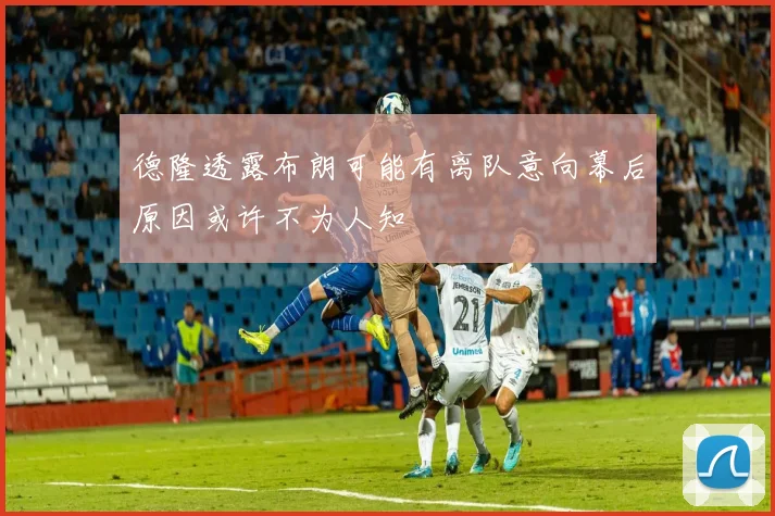 德隆透露布朗可能有离队意向幕后原因或许不为人知