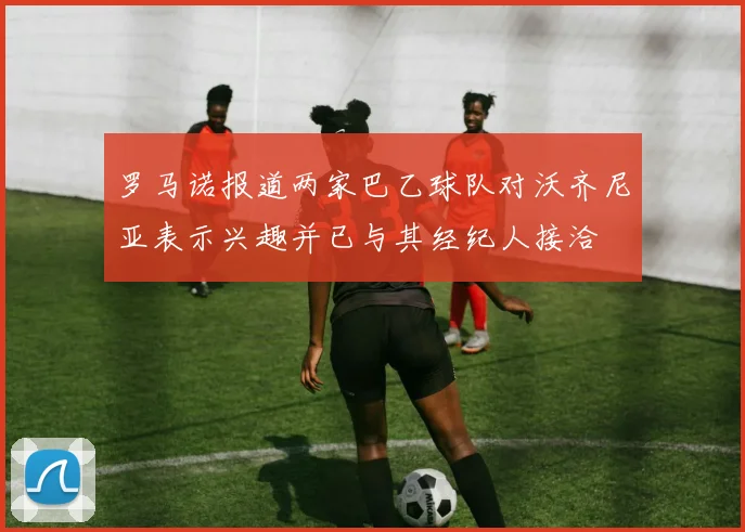 罗马诺报道两家巴乙球队对沃齐尼亚表示兴趣并已与其经纪人接洽