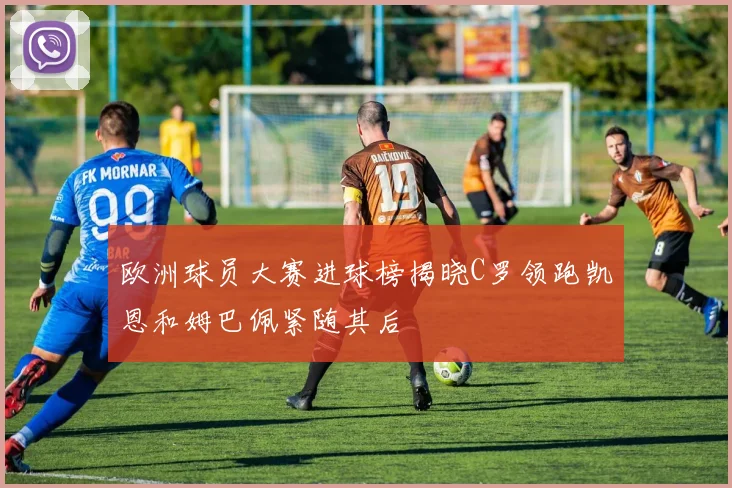 欧洲球员大赛进球榜揭晓C罗领跑凯恩和姆巴佩紧随其后