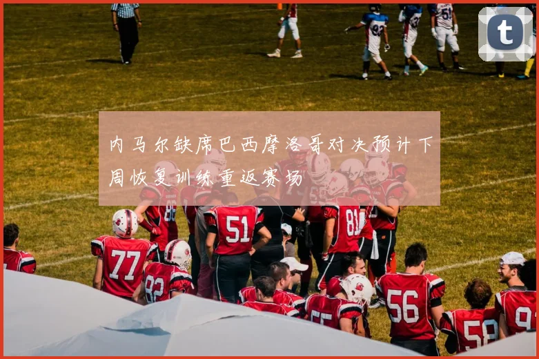 内马尔缺席巴西摩洛哥对决预计下周恢复训练重返赛场