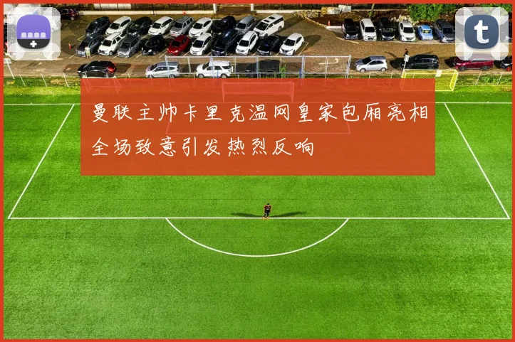 曼联主帅卡里克温网皇家包厢亮相全场致意引发热烈反响