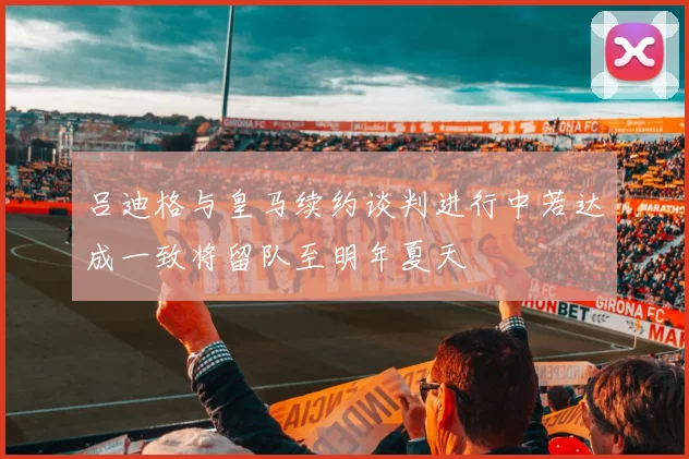吕迪格与皇马续约谈判进行中若达成一致将留队至明年夏天