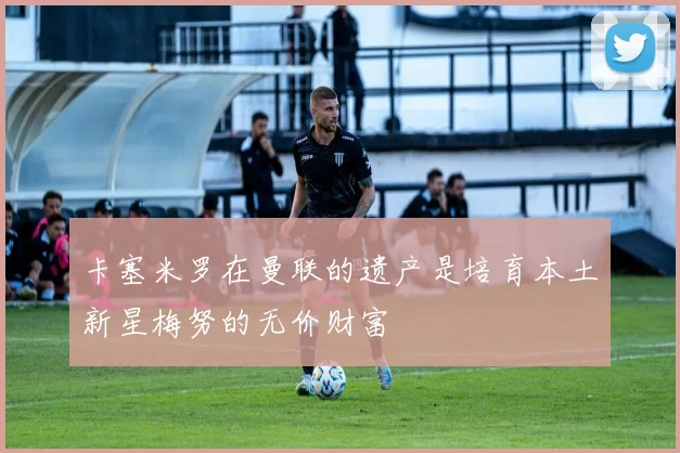 卡塞米罗在曼联的遗产是培育本土新星梅努的无价财富