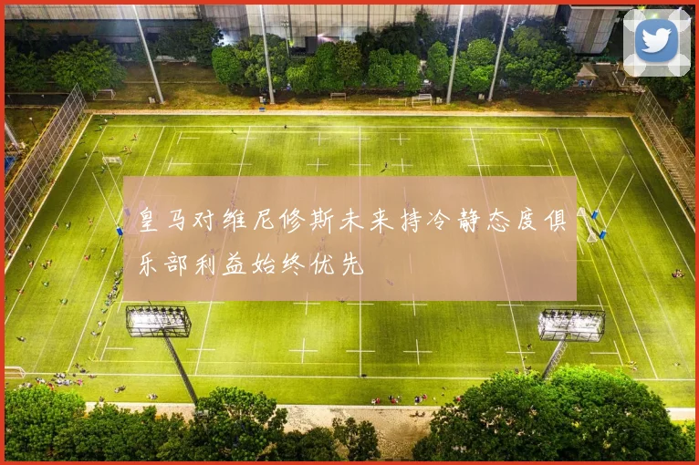 皇马对维尼修斯未来持冷静态度俱乐部利益始终优先