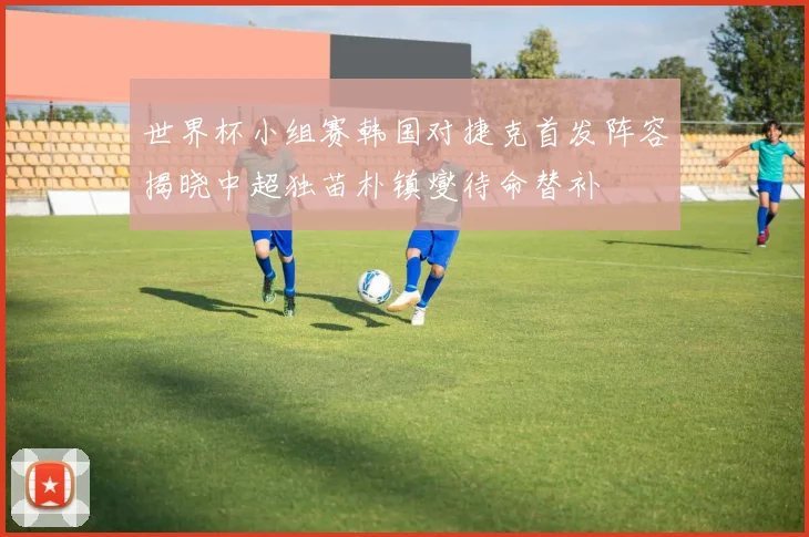 世界杯小组赛韩国对捷克首发阵容揭晓中超独苗朴镇燮待命替补